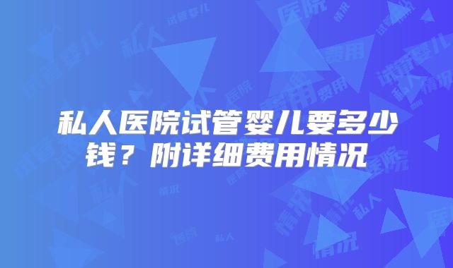 私人医院试管婴儿要多少钱？附详细费用情况