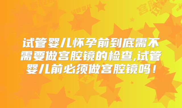 试管婴儿怀孕前到底需不需要做宫腔镜的检查,试管婴儿前必须做宫腔镜吗！