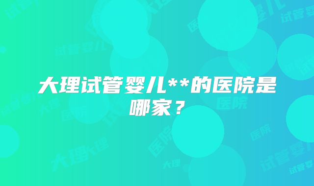 大理试管婴儿**的医院是哪家？