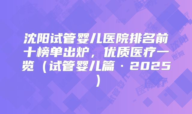 沈阳试管婴儿医院排名前十榜单出炉，优质医疗一览（试管婴儿篇·2025）