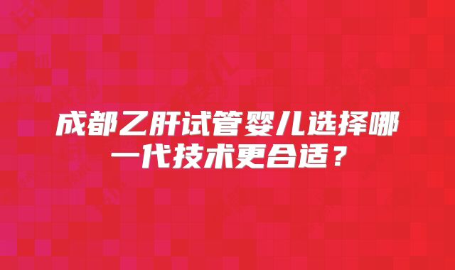 成都乙肝试管婴儿选择哪一代技术更合适？