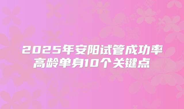 2025年安阳试管成功率高龄单身10个关键点