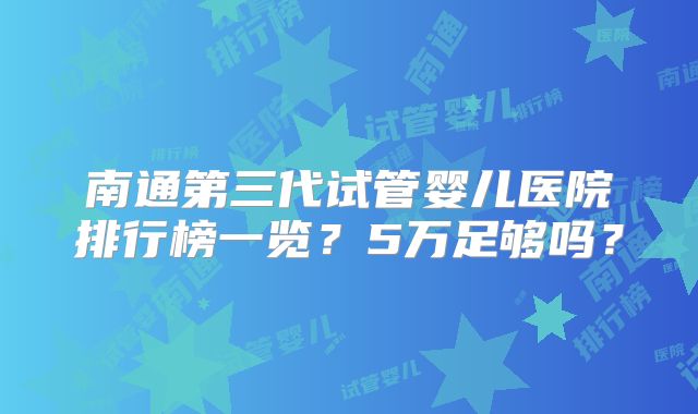 南通第三代试管婴儿医院排行榜一览?5万足够吗?