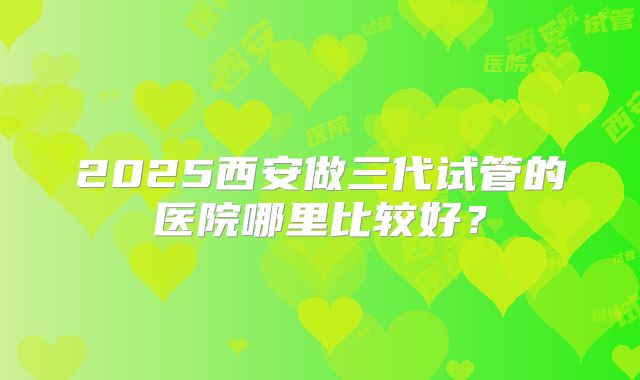 2025西安做三代试管的医院哪里比较好？
