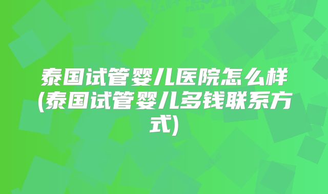 泰国试管婴儿医院怎么样(泰国试管婴儿多钱联系方式)