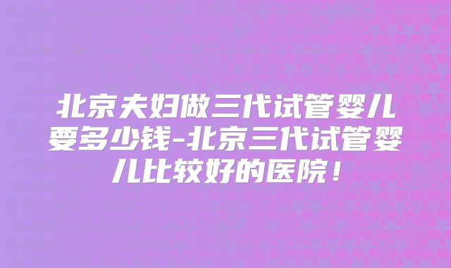 北京夫妇做三代试管婴儿要多少钱-北京三代试管婴儿比较好的医院!