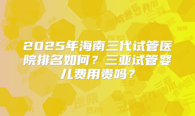 2025年海南三代试管医院排名如何？三亚试管婴儿费用贵吗？