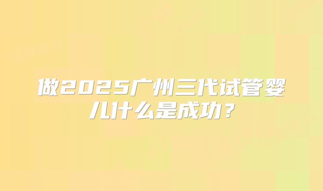做2025广州三代试管婴儿什么是成功？