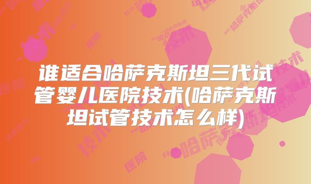 谁适合哈萨克斯坦三代试管婴儿医院技术(哈萨克斯坦试管技术怎么样)