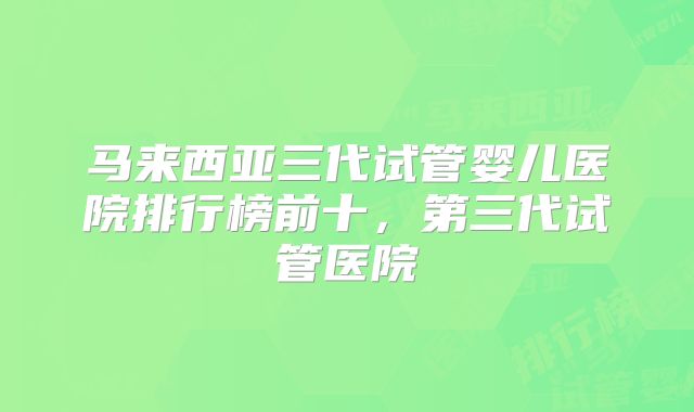 马来西亚三代试管婴儿医院排行榜前十,第三代试管医院