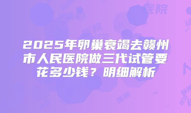 2025年卵巢衰竭去赣州市人民医院做三代试管要花多少钱？明细解析