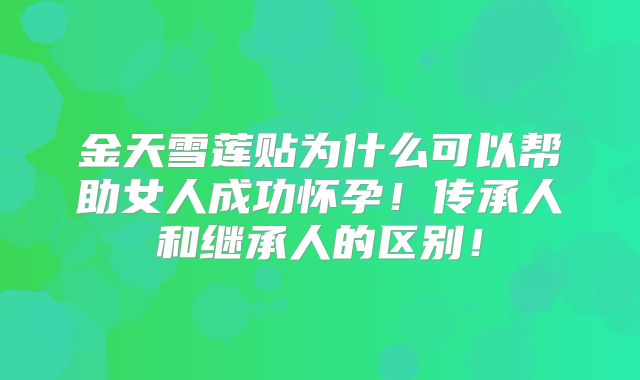 金天雪莲贴为什么可以帮助女人成功怀孕！传承人和继承人的区别！