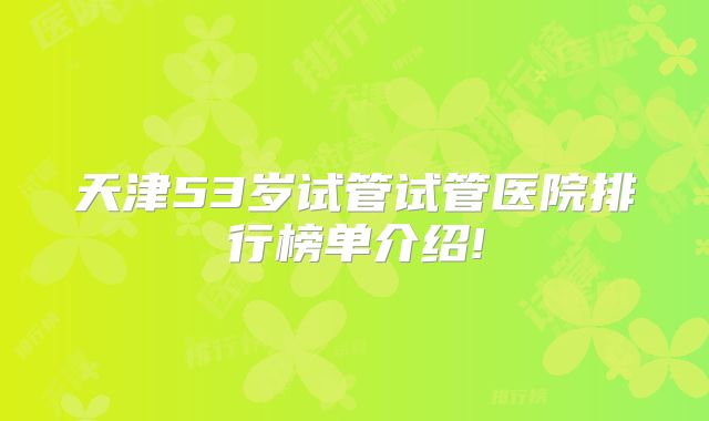 天津53岁试管试管医院排行榜单介绍!