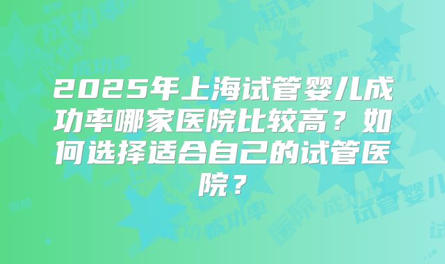2025年上海试管婴儿成功率哪家医院比较高？如何选择适合自己的试管医院？