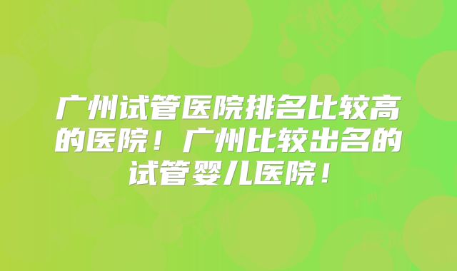 广州试管医院排名比较高的医院！广州比较出名的试管婴儿医院！