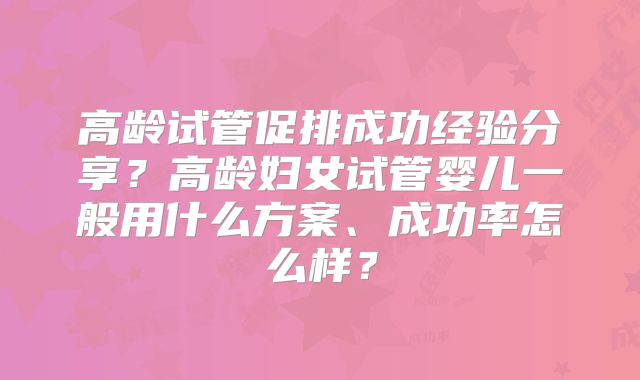 高龄试管促排成功经验分享？高龄妇女试管婴儿一般用什么方案、成功率怎么样？