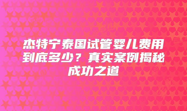 杰特宁泰国试管婴儿费用到底多少?真实案例揭秘成功之道