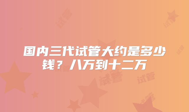 国内三代试管大约是多少钱？八万到十二万