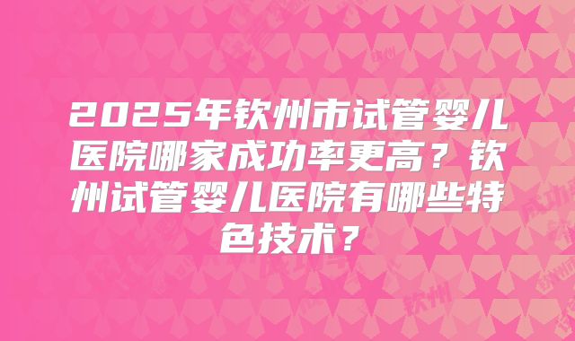 2025年钦州市试管婴儿医院哪家成功率更高？钦州试管婴儿医院有哪些特色技术？