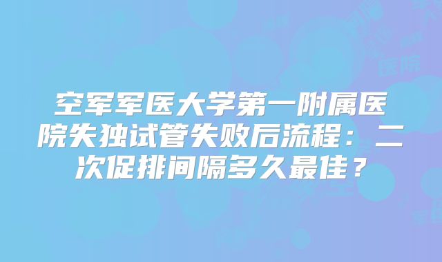 空军军医大学第一附属医院失独试管失败后流程：二次促排间隔多久最佳？