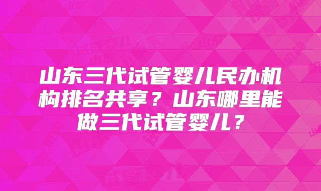 山东三代试管婴儿民办机构排名共享？山东哪里能做三代试管婴儿？