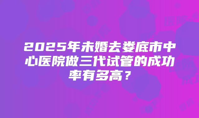 2025年未婚去娄底市中心医院做三代试管的成功率有多高？