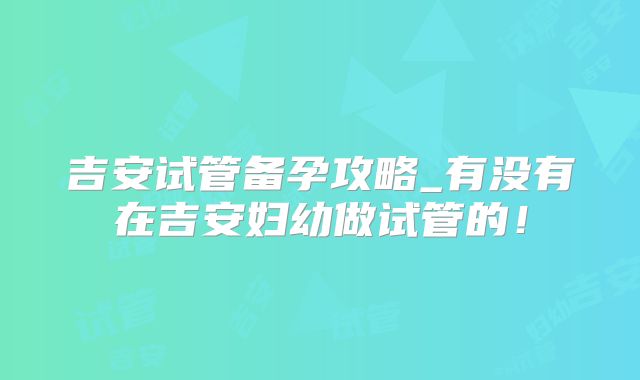 吉安试管备孕攻略_有没有在吉安妇幼做试管的！
