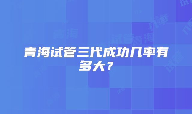 青海试管三代成功几率有多大?
