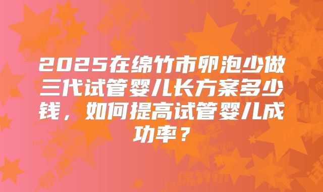 2025在绵竹市卵泡少做三代试管婴儿长方案多少钱，如何提高试管婴儿成功率？