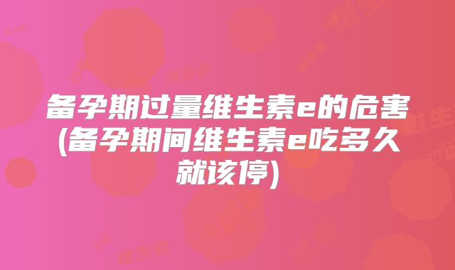 备孕期过量维生素e的危害(备孕期间维生素e吃多久就该停)