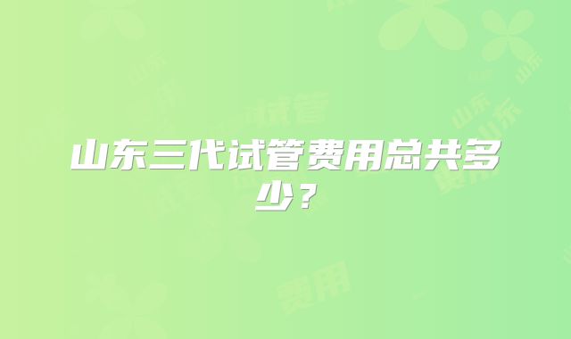 山东三代试管费用总共多少?