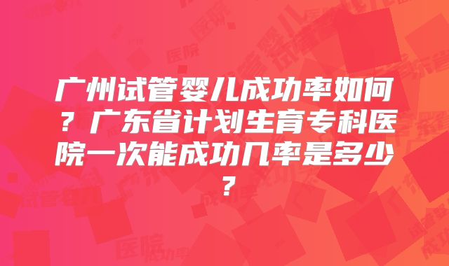 广州试管婴儿成功率如何？广东省计划生育专科医院一次能成功几率是多少？