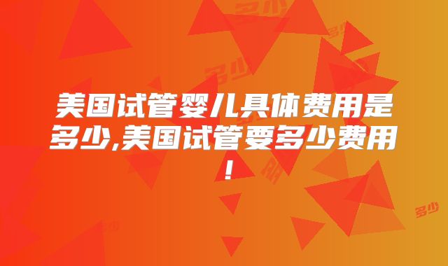 美国试管婴儿具体费用是多少,美国试管要多少费用！