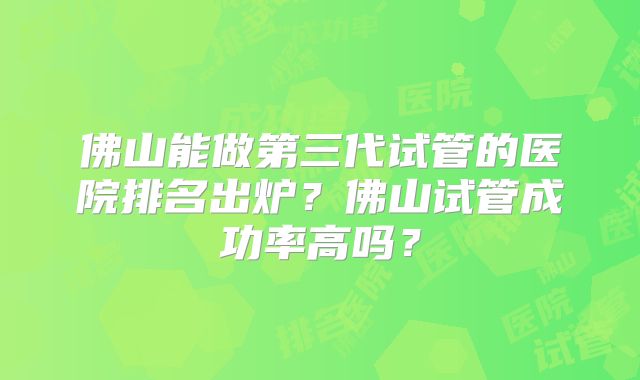 佛山能做第三代试管的医院排名出炉？佛山试管成功率高吗？