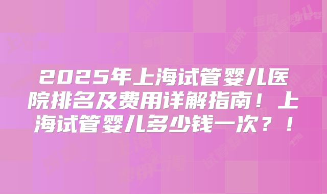2025年上海试管婴儿医院排名及费用详解指南！上海试管婴儿多少钱一次？！