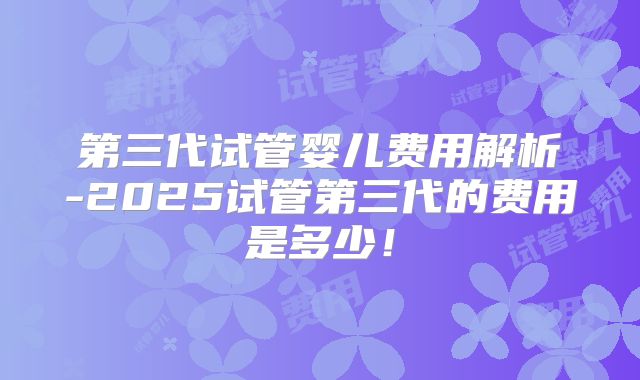 第三代试管婴儿费用解析-2025试管第三代的费用是多少！