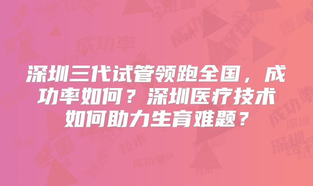 深圳三代试管领跑全国，成功率如何？深圳医疗技术如何助力生育难题？