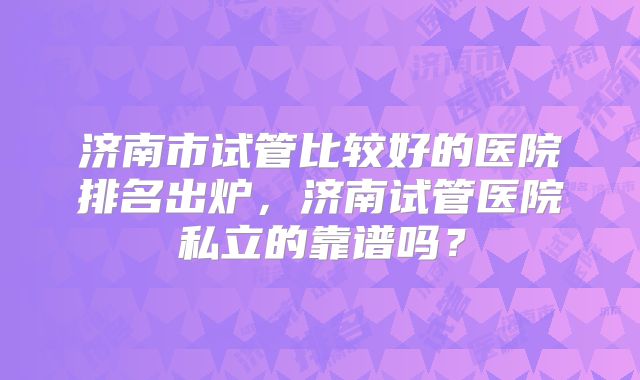 济南市试管比较好的医院排名出炉，济南试管医院私立的靠谱吗？
