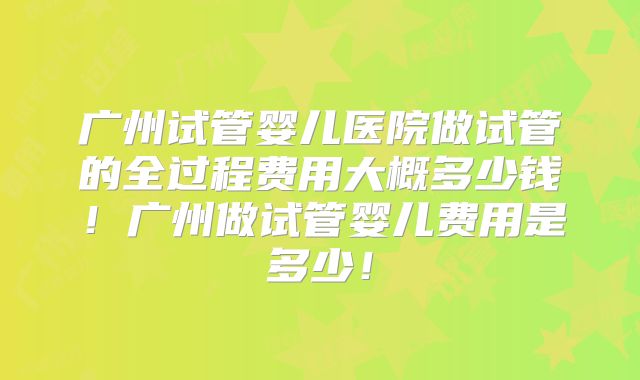 广州试管婴儿医院做试管的全过程费用大概多少钱！广州做试管婴儿费用是多少！