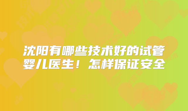 沈阳有哪些技术好的试管婴儿医生！怎样保证安全
