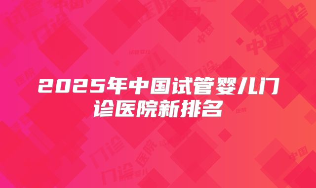 2025年中国试管婴儿门诊医院新排名