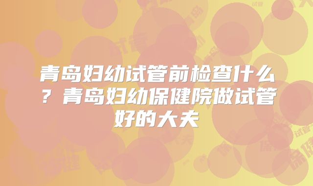 青岛妇幼试管前检查什么？青岛妇幼保健院做试管好的大夫