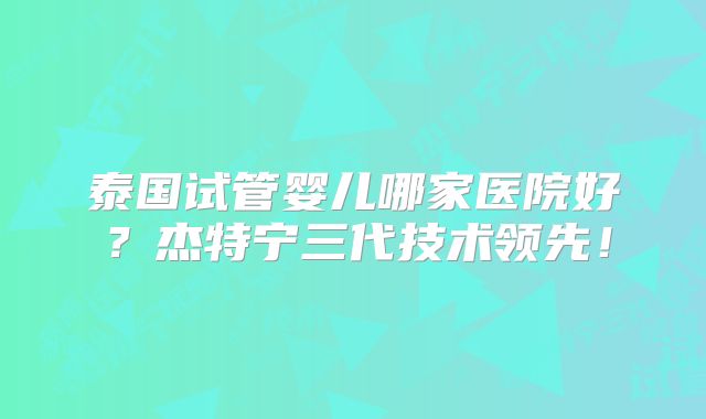 泰国试管婴儿哪家医院好？杰特宁三代技术领先！