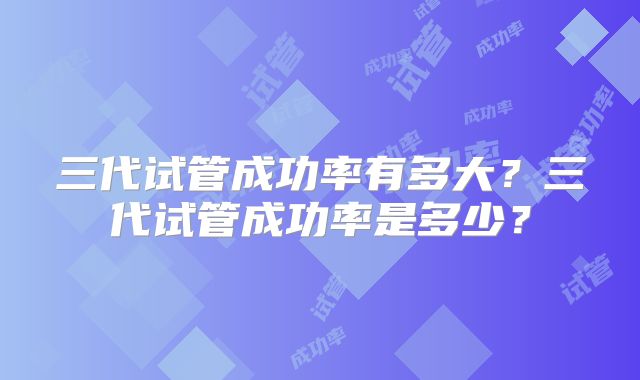 三代试管成功率有多大?三代试管成功率是多少?