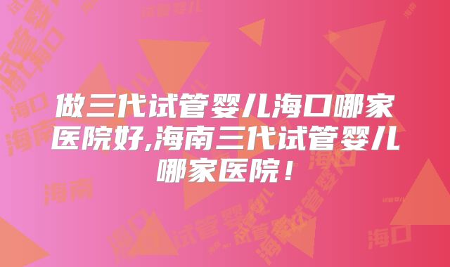 做三代试管婴儿海口哪家医院好,海南三代试管婴儿哪家医院！
