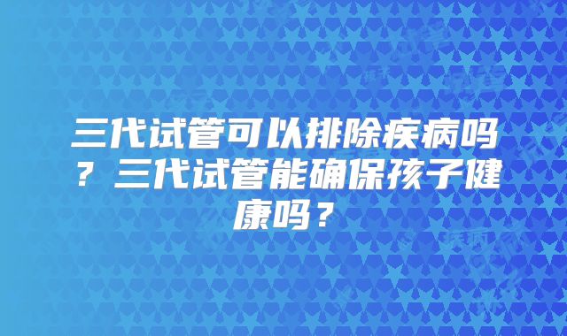 三代试管可以排除疾病吗？三代试管能确保孩子健康吗？