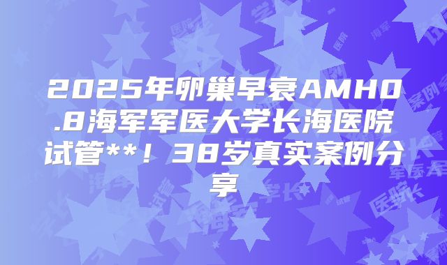 2025年卵巢早衰AMH0.8海军军医大学长海医院试管**！38岁真实案例分享