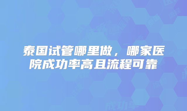 泰国试管哪里做，哪家医院成功率高且流程可靠