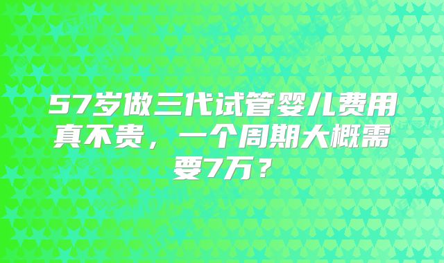 57岁做三代试管婴儿费用真不贵，一个周期大概需要7万？