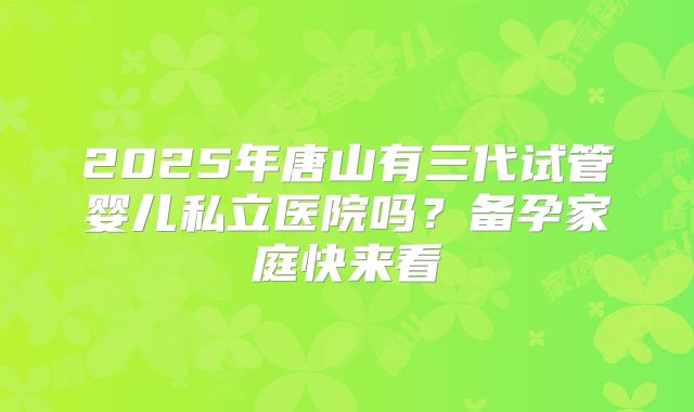 2025年唐山有三代试管婴儿私立医院吗？备孕家庭快来看